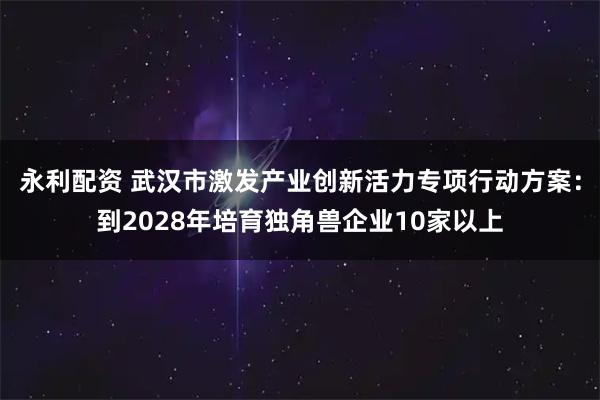 永利配资 武汉市激发产业创新活力专项行动方案：到2028年培育独角兽企业10家以上