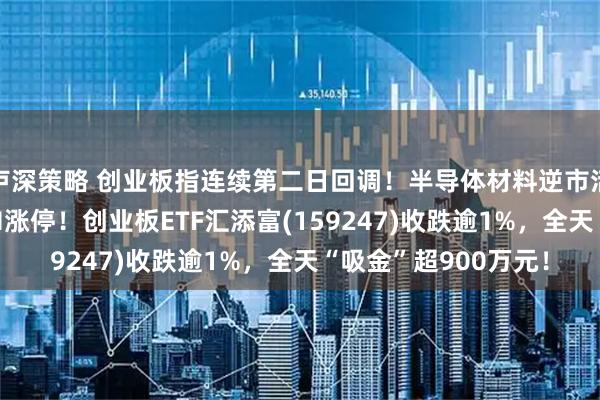 卢深策略 创业板指连续第二日回调！半导体材料逆市活跃，江丰电子20CM涨停！创业板ETF汇添富(159247)收跌逾1%，全天“吸金”超900万元！