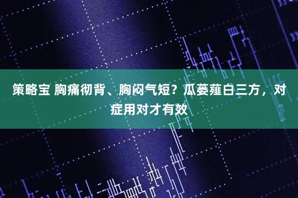 策略宝 胸痛彻背、胸闷气短？瓜蒌薤白三方，对症用对才有效