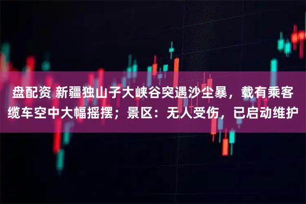 盘配资 新疆独山子大峡谷突遇沙尘暴，载有乘客缆车空中大幅摇摆；景区：无人受伤，已启动维护