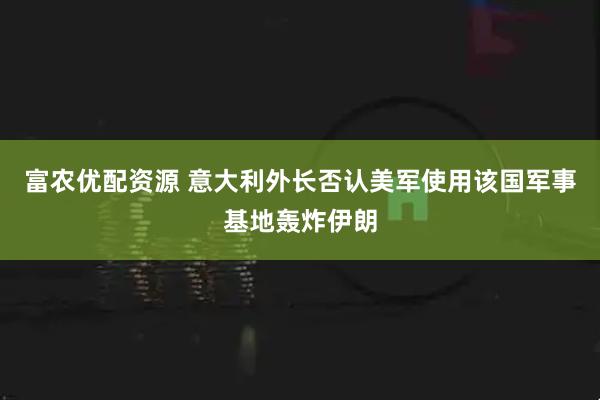 富农优配资源 意大利外长否认美军使用该国军事基地轰炸伊朗