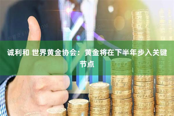 诚利和 世界黄金协会：黄金将在下半年步入关键节点