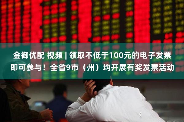 金御优配 视频 | 领取不低于100元的电子发票即可参与！全省9市（州）均开展有奖发票活动