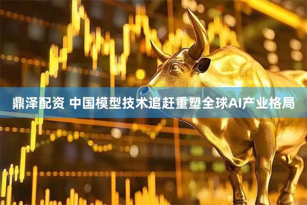 鼎泽配资 中国模型技术追赶重塑全球AI产业格局