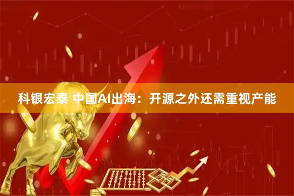 科银宏泰 中国AI出海：开源之外还需重视产能