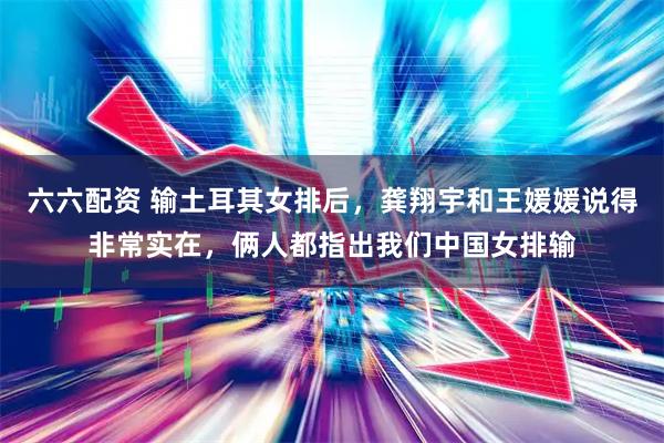 六六配资 输土耳其女排后，龚翔宇和王媛媛说得非常实在，俩人都指出我们中国女排输