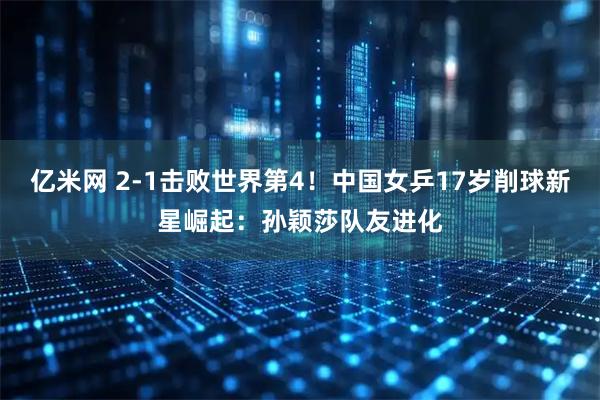 亿米网 2-1击败世界第4！中国女乒17岁削球新星崛起：孙颖莎队友进化
