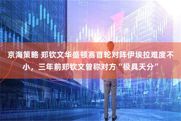 京海策略 郑钦文华盛顿赛首轮对阵伊埃拉难度不小，三年前郑钦文曾称对方“极具天分”