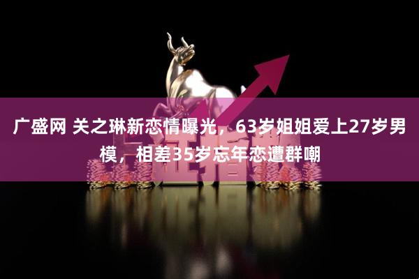 广盛网 关之琳新恋情曝光，63岁姐姐爱上27岁男模，相差35岁忘年恋遭群嘲