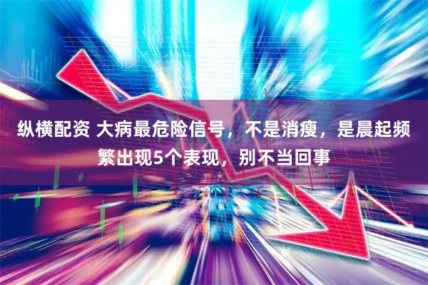 纵横配资 大病最危险信号，不是消瘦，是晨起频繁出现5个表现，别不当回事