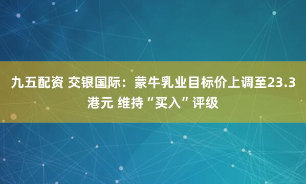 九五配资 交银国际：蒙牛乳业目标价上调至23.3港元 维持“买入”评级