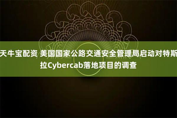 天牛宝配资 美国国家公路交通安全管理局启动对特斯拉Cybercab落地项目的调查