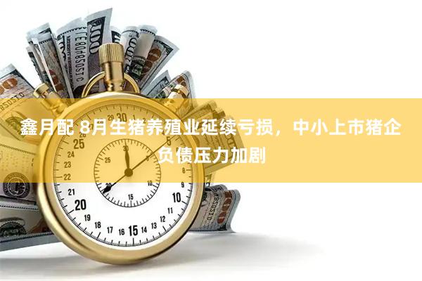 鑫月配 8月生猪养殖业延续亏损，中小上市猪企负债压力加剧